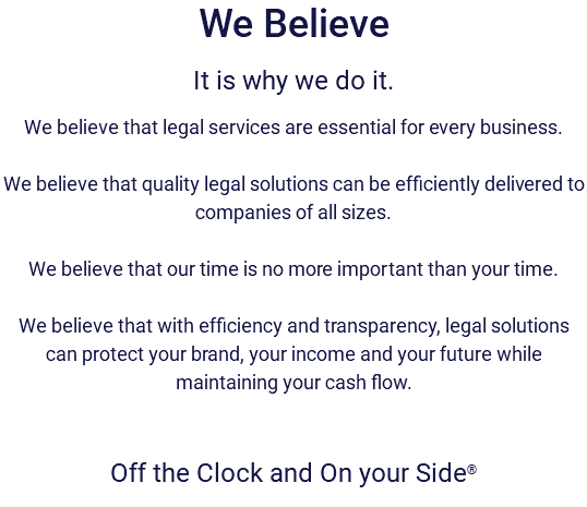 We Believe It is why we do it. We believe that legal services are essential for every business. We believe that quality legal solutions can be efficiently delivered to companies of all sizes. We believe that our time is no more important than your time. We believe that with efficiency and transparency, legal solutions can protect your brand, your income and your future while maintaining your cash flow. Off the Clock and On your Side®